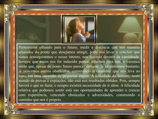 Permanecer olhando para o futuro, medir a distância que nos mantém
afastados do ponto que desejamos atingir, pode nos levar a concluir que
nunca conseguiremos o nosso intento, nos fazendo desistir da caminhada.
Sempre que assim nos for induzido pensar, olhemos para trás, e veremos
então que, apesar do ponto futuro parecer distante, já caminhamos bastante;
já vencemos outros obstáculos, construindo o caminhar que nos leva ao
topo, em uma sucessão de pequenas etapas. A felicidade do homem, neste
mundo de provas e expiações, não está nos resultados obtidos. Pois, sempre
haverá o que se fazer, e sempre existirá necessidade de ir além. A felicidade
relativa que podemos sentir está nas oportunidades de aprender e crescer
com experiência, vencendo obstáculos e adversidades, construindo o
caminho que nos é próprio.
 