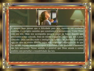 É sempre bom pensar que a felicidade para nós, espíritos em evolução
contínua, é o próprio caminho que construímos e percorremos. Como Deus
está em nós, Deus nos acompanha passo a passo na busca daquilo que
precisamos e nos concede, fruto do mérito adquirido, aquilo que nos é justo
conceder. Deus nos deu razão e inteligência, sendo o ser humano livre para
agir em uma ou noutra direção, cujos atos acarretam consequências do que
fez ou não. Alguns sucessos escapam à fatalidade e não quebram a harmonia
das leis universais. Nesse sentido, é possível que Deus atenda a certos
pedidos sem perturbar a imutabilidade das leis.
 