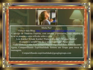Muita Paz!
Visite o meu Blog: http://espiritual-espiritual.blogspot.com.br
A serviço da Doutrina Espírita; com estudos comentados, cujo objetivo é
levar as pessoas a uma reflexão sobre a vida.
Leia Kardec! Estude Kardec! Pratique Kardec! Divulgue Kardec!
O amanhã é sempre um dia a ser conquistado! Pense nisso!
Visite também o meu Site: compartilhando-espiritualidade.webnode.com
Agora, Compartilhando Espiritualidade formou um Grupo para troca de
mensagens.
Compartilhando-espiritualidade@googlegroups.com
 