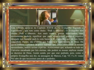 Esta reflexão apoia-se no Capítulo XXVII de “O Evangelho Segundo o
Espiritismo”, que tem como título: “Pedi e obtereis”. O Evangelho nos
ensina: Pedi e obtereis. Aos mais crentes, porém desavisados, esse
ensinamento poderia significar que para alcançarmos qualquer objetivo
desejado nos bastaria pedi-lo com bastante fé e aguardar que ele nos fosse
concedido. Porém, não é assim que funciona a misericórdia de Deus. Há
quem conteste a eficácia da prece supondo que, Deus conhecendo as nossas
necessidades, inúteis seriam expô-las. Acrescentam que, achando-se tudo no
Universo encadeado por leis eternas, não podem as nossas súplicas mudar
os decretos de Deus. Assim sendo, por que orar pedindo, pois, como o
próprio Evangelho nos diz, na passagem de Marcos, Cap. VI: 5 a 8: vosso
Pai sabe do que necessitais antes de o pedirdes.
 