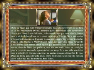 O ato de pedir, que num primeiro momento pode até parecer um ato de falta
de fé na Providência Divina, também pode demonstrar que acreditamos
Nele e nas Suas Potencialidades, pois entendemos que essa atitude denota
uma posição de humildade da criatura para com o Criador. Na nossa súplica
a Deus mostramos nossa fraqueza e o reconhecimento das nossas limitações
frente à vida. Quando o Mestre Maior, Jesus, nos convida à prece para pedir
e nos afirma que iremos obter aquilo que pedimos, não está dizendo que
vamos obter da forma que pedimos, mas sim nos serão dadas as condições
para a correção, nos serão apresentados, ao longo de nossa vida, caminhos
para a solução. É costume ouvirmos de certas pessoas afirmações do tipo:
Deus há de me conceder esta graça; tenho fé de que o que eu pedir me será
dado, pois o Pai não desampara a Seus filhos.
 