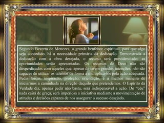 Segundo Bezerra de Menezes, o grande benfeitor espiritual, para que algo
seja concedido, há a necessidade primária da dedicação. Demonstrada a
dedicação com a obra desejada, o recurso será providenciado; as
oportunidades serão apresentadas. Os recursos de Deus não são
desperdiçados com aqueles que, apesar de terem grandes intenções, não são
capazes de utilizar os talentos de forma a multiplicá-los pela ação adequada.
Pedir forças, inspiração, proteção, orientação, é a melhor maneira de
iniciarmos a caminhada na direção daquilo que pretendemos. O Espírito da
Verdade diz, apenas pedir não basta, será indispensável a ação. Do “céu”
nada cairá de graça, será imperiosa a iniciativa mediante a movimentação de
atitudes e decisões capazes de nos assegurar o sucesso desejado.
 