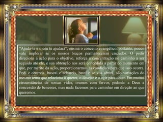 “Ajuda-te e o céu te ajudará”, ensina o conceito evangélico, portanto, pouco
vale implorar se os nossos braços permanecerem cruzados. O pedir
direciona a ação para o objetivo, reforça a concentração no caminho a ser
seguido até ele, e sua obtenção nos será concedida a partir do momento em
que, por mérito da ação, proporcionarmos as condições para que isso ocorra.
Pedi e obtereis, buscai e achareis, batei e se vos abrirá, são variações do
mesmo tema que relaciona o querer, o desejar e o agir para obter. Em muitas
circunstâncias de nossas vidas, oramos com fervor, pedindo a Deus a
concessão de benesses, mas nada fazemos para caminhar em direção ao que
queremos.
 
