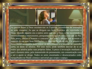 As preces feitas a Deus escutam-nas os Espíritos incumbidos da execução
de suas vontades. As que se dirigem aos bons Espíritos são reportadas a
Deus. Quando alguém ora a outros seres que não a Deus, o faz recorrendo a
intermediários e intercessores, porquanto nada sucede sem a vontade do Pai.
Pela prece, obtém o homem o concurso dos bons Espíritos que acorrem a
sustentá-lo em suas boas resoluções e a inspirar-lhe ideias sãs. Ele adquire a
força moral necessária para vencer as dificuldades e a retomar ao caminho
certo, se deste se afastou. Por esse meio, pode também desviar de si os
males que atrairia pelas suas próprias faltas. A prece é invocação mediante a
qual o homem entra, pela transmissão do pensamento, em comunicação com
o ser a quem se dirige. Todos os seres encarnados e desencarnados estão
mergulhados no fluido cósmico universal que ocupa o espaço.
 