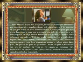 O pedir direciona a ação para o objetivo, reforça a concentração no caminho
a ser seguido até ele, e sua obtenção nos será concedida a partir do momento
em que, por mérito da ação, proporcionarmos as condições para que isso
ocorra. Por exercer a prece uma ação magnética, poder-se-ia supor que o seu
efeito depende da força fluídica. Entretanto, não é assim. Exercendo sobre
os homens essa ação, os Espíritos, sendo preciso, suprem a insuficiência
daquele que ora, agindo diretamente em seu nome, dando-lhe
momentaneamente uma força excepcional quando o julgam digno dessa
graça, ou que ela lhe pode ser proveitosa. Assim, dirigido o pensamento
para um ser qualquer na Terra ou no espaço, de encarnado para
desencarnado, ou vice-versa, uma corrente fluídica se estabelece entre um e
outro, transmitindo o pensamento.
 