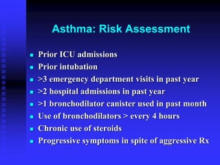Asthma: Risk Assessment
 Prior ICU admissions
 Prior intubation
 >3 emergency department visits in past year
 >2 hospital admissions in past year
 >1 bronchodilator canister used in past month
 Use of bronchodilators > every 4 hours
 Chronic use of steroids
 Progressive symptoms in spite of aggressive Rx
 