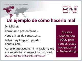Un ejemplo de cómo hacerlo mal
Dr. Misner:
Permítame presentarme…
Vendo listas de contactos….
Listas muy limpias… puede
beneficiarse.
Aprecio que acepte mi invitación y me
encantaría hacer negocios con usted.
Si estás
conectando
SÓLO para
vender, estás
haciendo mal
el Networking.
 