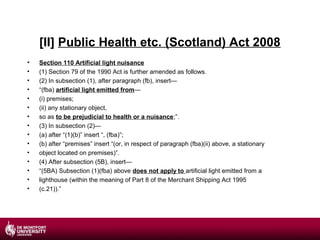 [II] Public Health etc. (Scotland) Act 2008
•
•
•
•
•
•
•
•
•
•
•
•
•
•
•

Section 110 Artificial light nuisance
(1) Section 79 of the 1990 Act is further amended as follows.
(2) In subsection (1), after paragraph (fb), insert—
“(fba) artificial light emitted from—
(i) premises;
(ii) any stationary object,
so as to be prejudicial to health or a nuisance;”.
(3) In subsection (2)—
(a) after “(1)(b)” insert “, (fba)”;
(b) after “premises” insert “(or, in respect of paragraph (fba)(ii) above, a stationary
object located on premises)”.
(4) After subsection (5B), insert—
“(5BA) Subsection (1)(fba) above does not apply to artificial light emitted from a
lighthouse (within the meaning of Part 8 of the Merchant Shipping Act 1995
(c.21)).”

 