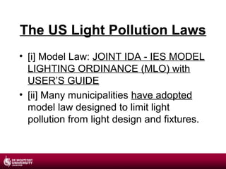 The US Light Pollution Laws
• [i] Model Law: JOINT IDA - IES MODEL
LIGHTING ORDINANCE (MLO) with
USER’S GUIDE
• [ii] Many municipalities have adopted
model law designed to limit light
pollution from light design and fixtures.

 