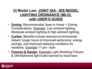 [i] Model Law: JOINT IDA - IES MODEL
LIGHTING ORDINANCE (MLO)
with USER’S GUIDE
• Zoning: Recommended Uses or Areas + Zoning
Considerations Example Low ambient lighting,
Moderate ambient lighting & High ambient lighting.
• Curfew: Benefits include reduced environmental
impact, longer hours of improved astronomy, energy
savings, and improved sleeping conditions for
residents. Example 11 pm - 6am.
• Fixtures & Design: Example Light Shielding Fixtures
& Old-fashioned light bulbs banned by local laws.

 