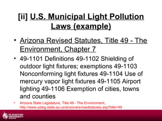 [ii] U.S. Municipal Light Pollution
Laws (example)
• Arizona Revised Statutes, Title 49 - The
Environment, Chapter 7
• 49-1101 Definitions 49-1102 Shielding of
outdoor light fixtures; exemptions 49-1103
Nonconforming light fixtures 49-1104 Use of
mercury vapor light fixtures 49-1105 Airport
lighting 49-1106 Exemption of cities, towns
and counties
•

Arizona State Legislature, Title 49 - The Environment,
http://www.azleg.state.az.us/arizonarevisedstatutes.asp?title=49

 