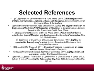 Selected References
•

[1] Department for Environment Food & Rural Affairs. (2010). An investigation into
artificial light nuisance complaints and associated guidance. London: Department for
Environment Food & Rural Affairs.
•
[2] Department for Environment Food & Rural Affairs. (2010). The Royal Commission on
Environmental Pollution (RCEP) report on artificial light in the environment. London:
Department for Environment Food & Rural Affairs.
•
[3] Department of Economic and Social Affairs. (2011). Population Distribution,
Urbanization, Internal Migration and Development An international perspective. New
York: United Nations.
•
[4] Department of Environment & Countryside Commission. (1997). Lighting in
countryside: Towards good practice. London: Department of Environment and
Countryside Commission.
•
[5] Department for Transport. (2011). Conspicuity marking requirements on goods
vehicles. London: Department for Transport.
•
[6] House of Commons Science & Technology Committee. (2003). Light pollution and
astronomy. London: The House of Commons.
•
[7] HÄNEL, A., (1999). The Situation of Light Pollution in Germany. In R: J: Cohen & W. T.
Sullivan III (eds.), Preserving the Astronomical Sky, Proc. 196th Symposium of the IAU:
142-146.

 