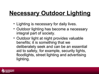 Necessary Outdoor Lighting
• Lighting is necessary for daily lives.
• Outdoor lighting has become a necessary
integral part of society.
• Outdoor light at night provides valuable
benefits; it is something that we
deliberately seek and can be an essential
aid to safety, for example, security lights,
floodlights, street lighting and advertising
lighting.

 