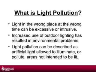 What is Light Pollution?
• Light in the wrong place at the wrong
time can be excessive or intrusive.
• Increased use of outdoor lighting has
resulted in environmental problems.
• Light pollution can be described as
artificial light allowed to illuminate, or
pollute, areas not intended to be lit.

 