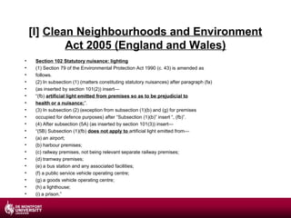 [I] Clean Neighbourhoods and Environment
Act 2005 (England and Wales)
•
•
•
•
•
•
•
•
•
•
•
•
•
•
•
•
•
•
•
•

Section 102 Statutory nuisance: lighting
(1) Section 79 of the Environmental Protection Act 1990 (c. 43) is amended as
follows.
(2) In subsection (1) (matters constituting statutory nuisances) after paragraph (fa)
(as inserted by section 101(2)) insert—
“(fb) artificial light emitted from premises so as to be prejudicial to
health or a nuisance;”.
(3) In subsection (2) (exception from subsection (1)(b) and (g) for premises
occupied for defence purposes) after “Subsection (1)(b)” insert “, (fb)”.
(4) After subsection (5A) (as inserted by section 101(3)) insert—
“(5B) Subsection (1)(fb) does not apply to artificial light emitted from—
(a) an airport;
(b) harbour premises;
(c) railway premises, not being relevant separate railway premises;
(d) tramway premises;
(e) a bus station and any associated facilities;
(f) a public service vehicle operating centre;
(g) a goods vehicle operating centre;
(h) a lighthouse;
(i) a prison.”

 