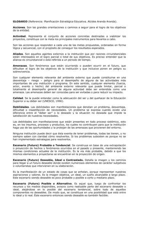 GLOSARIO (Referencia: Planificación Estratégica Educativa. Alcides Aranda Aranda).
Acciones. Son las grandes orientaciones o caminos a seguir para el logro de los objetivos
de la entidad.
Actividad. Representa el conjunto de acciones concretas destinadas a viabilizar los
proyectos, constituye con la meta los principales instrumentos para llevarlos a cabo.
Son las acciones que responden a cada una de las metas propuestas, ordenadas en forma
lógica y secuencial, con el propósito de conseguir los resultados esperados.
Aliados. Son aquellos agentes externos a la institución que por razones circunstanciales
están interesados en el logro parcial o total de sus objetivos. Es preciso entender que la
alianza es circunstancial o está referida a un periodo de tiempo.
Amenazas. Son fenómenos que están ocurriendo o pueden ocurrir en el futuro, que
dificultan el logro de los objetivos de la institución y que inclusive ponen en peligro su
sobrevivencia.
Son cualquier elemento relevante del ambiente externo que puede constituirse en una
desventaja – riesgo – peligro para el desempeño de alguna de las actividades más
importantes de una institución o programa. En este sentido, cualquier elemento (fuerza,
actor, evento o hecho) del ambiente externo relevante que puede limitar, parcial o
totalmente el desempeño general de alguna actividad debe ser entendida como una
amenaza. Las amenazas deben ser conocidas para ser evitadas o para reducir su impacto.
Calidad. Se la puede entender como la adecuación del ser y del quehacer de la Educación
Superior a su deber ser (UNESCO, 1996).
Debilidades. Las debilidades son manifestaciones que denotan un problema, desventaja,
dificultad o insastifacción de necesidades. Un problema se expresa cuando existe una
diferencia entre el “deber ser” o lo deseado y la situación no deseada que impide la
satisfacción de nuestras necesidades.
Las debilidades son manifestaciones que están presentes en todo proceso sistémico, esto
es, en los insumos, procesos y productos, los cuales no contribuyen para que la institución
haga uso de las oportunidades y la protejan de las amenazas que provienen del entorno.
Ninguna institución puede decir que ésta exenta de tener problemas, todas las tienen, y no
siempre saben con claridad cómo resolverlos. Si los problemas subsisten es porque no se
han implementado estrategias para resolverlos.
Escenario (Futuro) Probable o Tendencial. Se construye en base de una extrapolación
o proyección de hechos y fenómenos ocurridos en el pasado y presente, manteniendo las
mismas condiciones actuales de la institución. Es la vía más probable, debido a que los
mismos elementos a proyectarse se encuentran en la proyección de origen.
Escenario (Futuro) Deseable, Ideal o Contrastado. Detalla la imagen y los caminos
para llegar a un futuro deseable donde existen numerosos elementos de carácter subjetivos
o voluntaristas que intervienen en su elaboración.
Es la manifestación de un estado de cosas que se anhelan, porque representan nuestras
aspiraciones y valores. Es la imagen objetiva, un ideal, un sueño alcanzable a largo plazo.
Este escenario siendo deseable es poco probable y posible a corto y mediano plazo.
Escenario (Futuro) Posible o Alternativo. Es aquel que, luego de confrontar los
recursos y los medios disponibles, avisora como realizable parte del escenario deseable o
ideal, alejándose en lo posible del escenario tendencial, sobre todo de aquellos
componentes no deseables. De modo que, se constituye en una posibilidad que está entre
lo ideal y lo real. Éste escenario entonces siendo deseable es también factible.
 