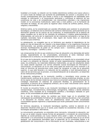 localidad y el mundo. La relación con los medios electrónicos conlleva una nueva cultura y
un nuevo modo de trabajar que aumenta las posibilidades de conocer y vincularse con el
mundo contemporáneo pero que tiende a excluir a los trabajadores sin habilidades para
manejar la información y el conocimiento pertinente y contribuye al deterioro de sus
condiciones de vida y de competitividad. Los intercambios culturales y las migraciones
inciden en la convivencia multicultural, sobre todo a nivel político y en la formación de
mercados de trabajo; de otra parte se registran altos niveles de conflicto político, étnico,
religioso y nacionalista.
América Latina, se ha caracterizado por grandes dificultades para sostener la actualización
tecnológica y el deterioro de los términos del comercio internacional, particularmente por la
declinación general de los precios de sus productos, el empeoramiento de la balanza de
pagos causados por el alza de los intereses de préstamos y créditos gubernamentales y
empresariales, así como por la repatriación de las inversiones extranjeras y la fuga de los
capitales nacionales hacia el extranjero. Esta región del mundo tiene un crecimiento
económico poco dinámico.
La globalización, es innegable que es un fenómeno que agudiza la dependencia de los
países en vías de desarrollo con relación a los desarrollados y a los organismos financieros
internacionales. Las grandes potencias están actualmente controlando directamente las
diversas manifestaciones de poder en los campos socio – económico, político, cultural,
deportivo, tecnológico – científico y otros.
Las consecuencias de ello es que condiciona el tipo de educación a las demandas del sector
privado, especialmente en las universidades, promociona el éxito individual como
paradigma de la conducta y la competitividad como motor del éxito.
En el caso de la educación superior, se está llegando a la creación de la universidad virtual
en base a la utilización de Internet, donde no serán (aparentemente) indispensables las
aulas, los profesores, los materiales didácticos tradicionales, ya que los estudiantes desde
sus casas estarán siguiendo una carrera utilizando nuevas tecnologías de información y
comunicación. La educación ya no es vista como gasto de social sino como inversión y se
mide en términos de alumnos-hora como medio de recuperar el costo de la educación
superior, lo que está llevando a la reducción de los subsidios a nivel latinoamericano, al
cobro de los servicios que se proveen, a la descentralización de la educación y al desarrollo
de las instituciones privadas.
El desarrollo vertiginoso de la revolución científico y tecnológico como proceso de
transformación continua de la ciencia y la técnica en fuerzas productivas directas, es otro
de los signos de los tiempos modernos que marca la conversión acelerada de ultramodernos
complejos industriales en sistemas de producción flexibles, la generalización de la
automática, el dominio de la inteligencia artificial y de la razón instrumental como soporte
ideológico del triunfo del capital.
El mundo se encuentra frente a una revolución tecnológica de grandes proporciones en
nanotecnología, microelectrónica, biotecnología, bioingeniería, robótica y demás adelantos
científicos, como resultado de la investigación científica y tecnológica realizada en gran
parte, en las universidades de países industrializados.
En el caso de América Latina, los cambios que tienen lugar en la actualidad han
sobrepasado las posibilidades formativas de los viejos sistemas educativos y han convertido
a la Educación en muchos casos en obsolescencia social. Las más actualizadas
universidades egresan ingenieros y especialistas que recién graduados tienen conocimientos
caducos.
En términos educativos, la revolución tecnológica significa, centrar la atención en el
desarrollo industrial antes que en el social, pues respeta los ecosistemas naturales, ni las
tecnologías apropiadas o alternativas.
La comunicación actualmente, es entendida como mercancía, incluyendo la educación, por
lo que ya se están creando nuevas formas de apropiación y circulación de conocimientos.
Además va construyéndose una nueva relación entre poder y saber. El conocimiento, la
información y la comunicación se producen en el norte y se expande hacia el sur en forma
desigual. Las expectativas favorables para el desarrollo de la universidad debido a la
globalización del conocimiento y de la información se ven frustradas, reduciéndolas a ser
 