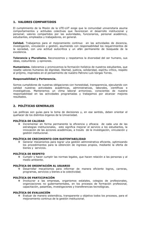 1. VALORES COMPARTIDOS
El cumplimiento de la Misión de la UTE-LVT exige que la comunidad universitaria asuma
comportamientos y actitudes colectivas que favorezcan el desarrollo institucional y
personal; valores compartidos por las autoridades, funcionarios, personal académico,
estudiantes, empleados y trabajadores, en general.
Calidad. Trabajamos para el mejoramiento continuo en las actividades de docencia,
investigación, vinculación y gestión, asumiendo con responsabilidad los requerimientos de
la sociedad, con una actitud autocrítica y un afán permanente de búsqueda de la
excelencia.
Tolerancia y Pluralismo. Reconocemos y respetamos la diversidad del ser humano, sus
ideas, costumbres y opiniones.
Humanismo. Valoramos y promovemos la formación holística de nuestros estudiantes, que
resalte valores humanos de dignidad, libertad, justicia, solidaridad, espíritu crítico, respeto
al prójimo, inspirados en el pensamiento de nuestro Patrono Luís Vargas Torres.
Responsabilidad y Pertenencia.
Somos cumplidores de nuestras obligaciones con honestidad, transparencia, ejecutando con
calidad nuestras actividades académicas, administrativas, laborales, científicas e
investigativas. Mantenemos un clima laboral armonioso, conscientes de nuestra
responsabilidad en las actividades programadas y trabajamos por alcanzar mejores
resultados.
2. POLÍTICAS GENERALES
Las políticas son guías para la toma de decisiones y, en ese sentido, deben orientar el
quehacer de los distintos órganos de la Universidad.
POLÍTICA DE CALIDAD
Incrementar en forma permanente la eficiencia y eficacia de cada una de las
estrategias institucionales, esto significa mejorar el servicio a los estudiantes, la
innovación de las acciones académicas, a través de la investigación, vinculación y
gestión institucional.
POLÍTICA DE CRECIMIENTO CON SUSTENTABILIDAD
Generar mecanismos para lograr una gestión administrativa eficiente, optimizando
los procedimientos para la obtención de ingresos propios, mediante la oferta de
bienes y servicios.
POLÍTICA DE RESPETO
Cumplir y hacer cumplir las normas legales, que hacen relación a las personas y al
medio ambiente.
POLÍTICA DE ORIENTACIÓN AL USUARIO
Desarrollar mecanismos para informar de manera eficiente logros, carreras,
programas, servicios y bienes a la colectividad.
POLÍTICA DE PARTICIPACIÓN
Involucrar a las empresas, organismos estatales, colegios de profesionales,
organizaciones no gubernamentales, en los procesos de formación profesional,
capacitación, pasantías, investigaciones y transferencias tecnológicas.
POLÍTICA DE EVALUACIÓN
Evaluar de manera sistemática, transparente y objetiva todos los procesos, para el
mejoramiento continuo de la gestión institucional.
 