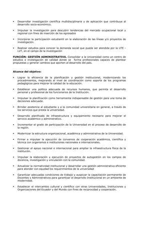 Desarrollar investigación científica multidisciplinaria y de aplicación que contribuya al
desarrollo socio-económico.
Impulsar la investigación para descubrir tendencias del mercado ocupacional local y
regional con fines de inserción de los egresados
Incorporar la participación estudiantil en la elaboración de las líneas y/o proyectos de
investigación.
Realizar estudios para conocer la demanda social que pueda ser atendida por la UTE -
LVT, en el campo de la investigación
FUNCIÓN: GESTIÓN ADMINISTRATIVA. Consolidar a la Universidad como un centro de
estudios e investigación de calidad donde se forma profesionales capaces de plantear
propuestas y generar cambios que aporten al desarrollo del país.
Alcance del objetivo:
Lograr la eficiencia de la planificación y gestión institucional, modernizando los
procedimientos, mejorando el nivel de coordinación como soporte de los programas
pedagógicos para mejorar la calidad de la educación.
Establecer una política adecuada de recursos humanos, que permita el desarrollo
personal y profesional de los funcionarios de la Institución.
Impulsar la planificación como herramienta indispensable de gestión para una toma de
decisiones adecuada.
Brindar asistencia al estudiante y a la comunidad universitaria en general, a través de
los servicios que presta la universidad.
Desarrollo planificado de infraestructura y equipamiento necesario para mejorar el
servicio académico y administrativo.
Incrementar el grado de participación de la Universidad en el proceso de desarrollo de
la región.
Modernizar la estructura organizacional, académica y administrativa de la Universidad.
Firmar e impulsar la ejecución de convenios de cooperación académica, científica y
técnica con organismos e instituciones nacionales e internacionales.
Gestionar el apoyo nacional e internacional para ampliar la infraestructura física de la
institución.
Impulsar la elaboración y ejecución de proyectos de autogestión en los campos de
docencia, investigación y vinculación con la comunidad.
Actualizar la normatividad institucional y desarrollar una gestión administrativa eficiente
para atender con equidad los requerimientos de la universidad
Garantizar adecuadas condiciones de trabajo y auspiciar la capacitación permanente de
Docentes y Administrativos para garantizar el desarrollo Institucional en un ambiente de
modernidad.
Establecer el intercambio cultural y científico con otras Universidades, Instituciones y
Organizaciones del Ecuador y del Mundo con fines de reciprocidad y cooperación.
 