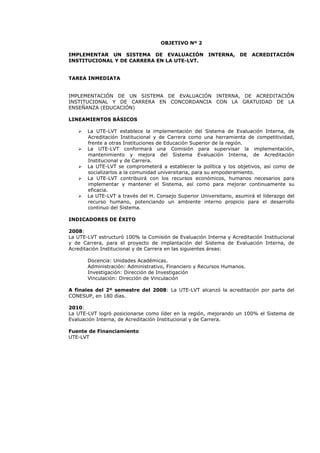 OBJETIVO Nº 2
IMPLEMENTAR UN SISTEMA DE EVALUACIÓN INTERNA, DE ACREDITACIÓN
INSTITUCIONAL Y DE CARRERA EN LA UTE-LVT.
TAREA INMEDIATA
IMPLEMENTACIÓN DE UN SISTEMA DE EVALUACIÓN INTERNA, DE ACREDITACIÓN
INSTITUCIONAL Y DE CARRERA EN CONCORDANCIA CON LA GRATUIDAD DE LA
ENSEÑANZA (EDUCACIÓN)
LINEAMIENTOS BÁSICOS
La UTE-LVT establece la implementación del Sistema de Evaluación Interna, de
Acreditación Institucional y de Carrera como una herramienta de competitividad,
frente a otras Instituciones de Educación Superior de la región.
La UTE-LVT conformará una Comisión para supervisar la implementación,
mantenimiento y mejora del Sistema Evaluación Interna, de Acreditación
Institucional y de Carrera.
La UTE-LVT se comprometerá a establecer la política y los objetivos, así como de
socializarlos a la comunidad universitaria, para su empoderamiento.
La UTE-LVT contribuirá con los recursos económicos, humanos necesarios para
implementar y mantener el Sistema, así como para mejorar continuamente su
eficacia.
La UTE-LVT a través del H. Consejo Superior Universitario, asumirá el liderazgo del
recurso humano, potenciando un ambiente interno propicio para el desarrollo
continuo del Sistema.
INDICADORES DE ÉXITO
2008:
La UTE-LVT estructuró 100% la Comisión de Evaluación Interna y Acreditación Institucional
y de Carrera, para el proyecto de implantación del Sistema de Evaluación Interna, de
Acreditación Institucional y de Carrera en las siguientes áreas:
Docencia: Unidades Académicas.
Administración: Administrativo, Financiero y Recursos Humanos.
Investigación: Dirección de Investigación
Vinculación: Dirección de Vinculación
A finales del 2º semestre del 2008: La UTE-LVT alcanzó la acreditación por parte del
CONESUP, en 180 días.
2010:
La UTE-LVT logró posicionarse como líder en la región, mejorando un 100% el Sistema de
Evaluación Interna, de Acreditación Institucional y de Carrera.
Fuente de Financiamiento
UTE-LVT
 