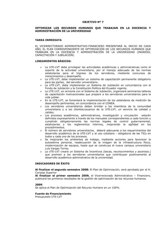 OBJETIVO Nº 7
OPTIMIZAR LOS RECURSOS HUMANOS QUE TRABAJAN EN LA DOCENCIA Y
ADMINISTRACIÓN DE LA UNIVERSIDAD
TAREA INMEDIATA
EL VICERRECTORADO ADMINISTRATIVO-FINANCIERO PRESENTARÁ AL INICIO DE CADA
AÑO, EL PLAN CORRESPONDIENTE DE OPTIMIZACIÓN DE LOS RECURSOS HUMANOS QUE
TRABAJAN EN LA DOCENCIA Y ADMINISTRACIÓN DE LA UNIVERSIDAD (INGRESO,
CAPACITACIÓN Y JUBILACIÓN)
LINEAMIENTOS BÁSICOS:
La UTE-LVT debe privilegiar las actividades académicas y administrativas como el
soporte de la actividad universitaria, por el manejo adecuado de las normas
estatutarias para el Ingreso de los servidores, mediante concursos de
merecimientos y desempeño.
La UTE-LVT, debe implementar un sistema de capacitación permanente obligatorio
para las partes, del servidor universitario.
La UTE-LVT, debe implementar un Sistema de Jubilación en concordancia con el
Fondo de Jubilación y la Constitución Política del Ecuador vigente.
La UTE-LVT, en armonía con el Sistema de Jubilación, organizará seminarios talleres
de capacitación motivacionales que prepare a los servidores universitarios para la
vida jubilar.
En la UTE-LVT, se fomentará la implementación de los estándares de medición de
desempeño pertinentes, en concordancia con el CONEA.
Los servidores universitarios deben brindar a los miembros de la comunidad
universitaria y a los clientes/usuarios de la UTE-LVT, un servicio de calidad y
calidez.
Los procesos académicos, administrativos, investigación y vinculación estarán
definidos expresamente a través de los manuales correspondientes a cada función y
cumplirán obligatoriamente las normas legales de control gubernamental,
estatutarias y los reglamentos internos, mejorando la agilidad en los
procedimientos.
El número de servidores universitarios, deberá adecuarse a los requerimientos del
desarrollo académico de la UTE-LVT y al uso cotidiano - obligatorio de las TICs en
todos y cada uno de los procesos.
Se mejorarán los ambientes de trabajo, mediante acciones para favorecer la
autoestima personal, readecuación de la imagen de la infraestructura física,
modernización de equipos, hasta que se construya el nuevo campus universitario
Luís Vargas Torres.
La UTE-LVT creará un Sistema de Incentivos (becas, reconocimientos y ascensos.)
que premien a los servidores universitarios que contribuyan positivamente al
desarrollo académico-administrativo de la universidad.
INDICADORES DE ÉXITO
Al finalizar el segundo semestre 2008: El Plan de Optimización, será aprobado por el H.
Consejo Superior
Al finalizar el primer semestre 2009, el Vicerrectorado Administrativo – Financiero,
publicará los primeros resultados de la gestión de optimización de los recursos humanos.
2009:
Se aplica el Plan de Optimización del Recurso Humano en un 100%.
Fuente de Financiamiento
Presupuesto UTE-LVT
 
