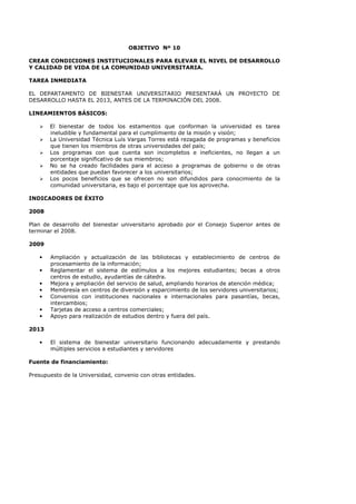 OBJETIVO Nº 10
CREAR CONDICIONES INSTITUCIONALES PARA ELEVAR EL NIVEL DE DESARROLLO
Y CALIDAD DE VIDA DE LA COMUNIDAD UNIVERSITARIA.
TAREA INMEDIATA
EL DEPARTAMENTO DE BIENESTAR UNIVERSITARIO PRESENTARÁ UN PROYECTO DE
DESARROLLO HASTA EL 2013, ANTES DE LA TERMINACIÓN DEL 2008.
LINEAMIENTOS BÁSICOS:
El bienestar de todos los estamentos que conforman la universidad es tarea
ineludible y fundamental para el cumplimiento de la misión y visión;
La Universidad Técnica Luís Vargas Torres está rezagada de programas y beneficios
que tienen los miembros de otras universidades del país;
Los programas con que cuenta son incompletos e ineficientes, no llegan a un
porcentaje significativo de sus miembros;
No se ha creado facilidades para el acceso a programas de gobierno o de otras
entidades que puedan favorecer a los universitarios;
Los pocos beneficios que se ofrecen no son difundidos para conocimiento de la
comunidad universitaria, es bajo el porcentaje que los aprovecha.
INDICADORES DE ÉXITO
2008
Plan de desarrollo del bienestar universitario aprobado por el Consejo Superior antes de
terminar el 2008.
2009
• Ampliación y actualización de las bibliotecas y establecimiento de centros de
procesamiento de la información;
• Reglamentar el sistema de estímulos a los mejores estudiantes; becas a otros
centros de estudio, ayudantías de cátedra.
• Mejora y ampliación del servicio de salud, ampliando horarios de atención médica;
• Membresía en centros de diversión y esparcimiento de los servidores universitarios;
• Convenios con instituciones nacionales e internacionales para pasantías, becas,
intercambios;
• Tarjetas de acceso a centros comerciales;
• Apoyo para realización de estudios dentro y fuera del país.
2013
• El sistema de bienestar universitario funcionando adecuadamente y prestando
múltiples servicios a estudiantes y servidores
Fuente de financiamiento:
Presupuesto de la Universidad, convenio con otras entidades.
 