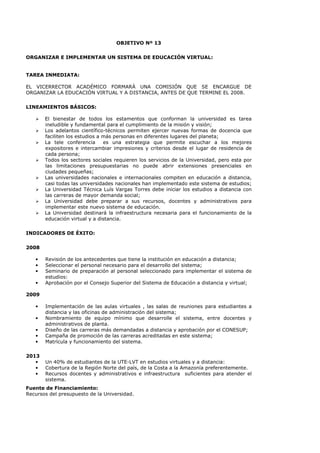 OBJETIVO Nº 13
ORGANIZAR E IMPLEMENTAR UN SISTEMA DE EDUCACIÓN VIRTUAL:
TAREA INMEDIATA:
EL VICERRECTOR ACADÉMICO FORMARÁ UNA COMISIÓN QUE SE ENCARGUE DE
ORGANIZAR LA EDUCACIÓN VIRTUAL Y A DISTANCIA, ANTES DE QUE TERMINE EL 2008.
LINEAMIENTOS BÁSICOS:
El bienestar de todos los estamentos que conforman la universidad es tarea
ineludible y fundamental para el cumplimiento de la misión y visión;
Los adelantos científico-técnicos permiten ejercer nuevas formas de docencia que
faciliten los estudios a más personas en diferentes lugares del planeta;
La tele conferencia es una estrategia que permite escuchar a los mejores
expositores e intercambiar impresiones y criterios desde el lugar de residencia de
cada persona;
Todos los sectores sociales requieren los servicios de la Universidad, pero esta por
las limitaciones presupuestarias no puede abrir extensiones presenciales en
ciudades pequeñas;
Las universidades nacionales e internacionales compiten en educación a distancia,
casi todas las universidades nacionales han implementado este sistema de estudios;
La Universidad Técnica Luís Vargas Torres debe iniciar los estudios a distancia con
las carreras de mayor demanda social;
La Universidad debe preparar a sus recursos, docentes y administrativos para
implementar este nuevo sistema de educación.
La Universidad destinará la infraestructura necesaria para el funcionamiento de la
educación virtual y a distancia.
INDICADORES DE ÉXITO:
2008
• Revisión de los antecedentes que tiene la institución en educación a distancia;
• Seleccionar el personal necesario para el desarrollo del sistema;
• Seminario de preparación al personal seleccionado para implementar el sistema de
estudios:
• Aprobación por el Consejo Superior del Sistema de Educación a distancia y virtual;
2009
• Implementación de las aulas virtuales , las salas de reuniones para estudiantes a
distancia y las oficinas de administración del sistema;
• Nombramiento de equipo mínimo que desarrolle el sistema, entre docentes y
administrativos de planta.
• Diseño de las carreras más demandadas a distancia y aprobación por el CONESUP;
• Campaña de promoción de las carreras acreditadas en este sistema;
• Matrícula y funcionamiento del sistema.
2013
• Un 40% de estudiantes de la UTE-LVT en estudios virtuales y a distancia:
• Cobertura de la Región Norte del país, de la Costa a la Amazonía preferentemente.
• Recursos docentes y administrativos e infraestructura suficientes para atender el
sistema.
Fuente de Financiamiento:
Recursos del presupuesto de la Universidad.
 