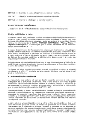 OBJETIVO 10: Garantizar el acceso a la participación pública y política.
OBJETIVO 11: Establecer un sistema económico solidario y sostenible.
OBJETIVO 12: Reformar el estado para el bienestar colectivo.
2.2. CRITERIOS METODOLÓGICOS
La elaboración del PE – UTELVT obedeció a los siguientes criterios metodológicos:
2.2.1 La viabilidad de la visión
Durante los últimos años, el Consejo Superior Universitario redefinió la postura estratégica
de LA UTE - LVT, teniendo en cuenta los logros obtenidos a través de su historia y los retos
derivados del análisis del entorno educativo y social que enfrenta la Universidad. De esta
manera, los elementos de la NUEVA INTENCIÓN ESTRATÉGICA -"Visión, Misión y
Objetivos Estratégicos"- se constituyen, por su misma naturaleza, en los derroteros
básicos del futuro de la UTE - LVT.
El proceso de construcción del Plan se convirtió, entonces, en el camino más adecuado para
extender a toda la comunidad universitaria el conocimiento, discusión y comprensión de la
nueva postura estratégica de la Institución. En particular, se hizo énfasis en que el logro de
la Visión constituye la esencia del porvenir de la UTE - LVT y, por tanto, alrededor de ella,
las distintas dependencias académicas y administrativas deben pensar y proyectar sus
propuestas particulares de desarrollo.
De igual manera, durante la elaboración del plan se puso de presente que la Visión sólo se
podrá alcanzar mediante la realización consciente y cuidadosa de la Misión. Esta constituye
el núcleo del quehacer como universidad.
En síntesis, el primer criterio metodológico utilizado consistió en convertir la intención
estratégica de la UTE - LVT en el pilar de la formulación del plan y en el eje sobre el cual
girará su implementación.
2.2.2 Una Planeación Participativa
La metodología para elaborar el plan se diseñó buscando promover la más amplia
participación de la comunidad universitaria. Para hacerla efectiva, el Consejo Superior
Universitario y sus autoridades centrales lideraron el proceso y comenzó la divulgación de
las actividades -por medio de reuniones y comunicados- y se indicó que el mismo debía
girar alrededor de la intención estratégica de LA UTE - LVT.
En fases posteriores, se invitó a los responsables de unidades académicas y administrativas
a formular -conjuntamente con sus colaboradores inmediatos- diagnósticos competitivos y
propuestas de desarrollo específicas. Los documentos resultantes fueron resumidos,
analizados y comentados por la Dirección de Planeamiento, discutidos por las Comisiones
Técnicas y revisados por sus autores. Los textos finales sirvieron de base para este Plan
Estratégico de Desarrollo.
La convocatoria a una participación amplia y activa se hizo considerando que ésta es el
único mecanismo que hace factible un proceso de planeación en un medio académico
caracterizado por la diversidad de criterios, intereses y opiniones. En un ambiente de
pluralismo ideológico, sólo una participación masiva puede lograr una concertación estable
entre diferentes intereses y saberes; participar implica obtener y conceder; ningún interés
sale intacto de una negociación: se trata de que, en lo posible, todos cambien y todos
ganen.
 