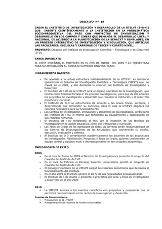 OBJETIVO Nº 19
CREAR EL INSTITUTO DE INVESTIGACIÓN Y DESARROLLO DE LA UTELVT (I+D+I)
QUE INSERTE CIENTÍFICAMENTE A LA INSTITUCIÓN EN LA PROBLEMÁTICA
SOCIO-PRODUCTIVA DEL PAÍS CON PROYECTOS DE INVESTIGACIÓN Y
DESARROLLO EN LOS CAMPOS Y LÍNEAS QUE DEMANDE EL DESARROLLO LOCAL Y
NACIONAL, DE ACUERDO A LA PLANIFICACIÓN DE LA SENACYT Y SEMPLADES, EN
UN PROCESO INTERACTIVO DE INVESTIGACIÓN Y VINCULACIÓN, QUE ARTICULE
LAS FACULTADES, ESCUELAS Y CARRERAS DE TERCER Y CUARTO NIVEL.
PROYECTO: Creación del Instituto de Investigación Científica – Tecnológica y de Desarrollo
(I+D)
TAREA INMEDIATA
EL CICYT DISEÑARÁ EL PROYECTO EN EL MES DE ENERO DEL 2009 Y LO PRESENTARÁ
PARA SU APROBACIÓN AL CONSEJO SUPERIOR UNIVERSITARIO.
LINEAMIENTOS BÁSICOS:
De acuerdo a la actual estructura profesionalizante de la UTELVT, es necesario
operativizar el Sistema de Investigación Científica y Tecnológica (SICYT) que se
creará en el 2009, y ello demanda la creación del Instituto de Investigación y
Desarrollo
El Instituto de I+D de la UTELVT será el órgano operativo de la Investigación, que
tendrá como finalidad fortalecer los proceso investigativos, para que de ello emanen
los proyectos de investigación y desarrollo que requiere la institución y el desarrollo
provincial y nacional.
El Instituto de I+D se estructurará de acuerdo a las áreas, líneas, sectores, y
dependencias que demanden su concurso, para lo cual la UTLEVT asignará los
recursos necesarios para su funcionamiento
Los Centros de Investigación, Vinculación y Desarrollo de las facultades, serán parte
del Instituto de I+D, el mismo que fomentará su equipamiento y capacitación de
sus recursos humanos.
El Instituto de I+D fortalecerá el PEA con la inserción de las técnicas de
investigación en la acción educativa, como eje transversal y curricular.
Las Tesis de Grado de los egresados de todas las carreras serán responsabilidad de
los Centros de Investigaciones de las facultades, que coordinarán su diseño,
ejecución, evaluación y defensa.
Al Instituto de I+D pertenecerán académicamente los docentes de las asignaturas
de Investigación, Planificación, Proyectos y Tesis de Grado, quienes conformarán un
equipo central y equipos multi e interdisciplinarios en las unidades académicas.
INDICADORES DE ÉXITO
2009
• En el mes de Enero de 2009 el Director de Investigaciones presentó el proyecto del
creación del Instituto de I+D
• En el mes de Febrero el Consejo Superior Universitario aprobó el proyecto de
creación del Instituto de I+D
• El Consejo Financiero de la UTELVT asignó los recursos económicos que demanda el
funcionamiento del Instituto
• En el año 2009 el Instituto generó el 20 % de sus necesidades presupuestarias
• El Instituto de I+D diseño y presentó 5 proyectos por área y línea de investigación
y desarrollo en el año 2009
2010
• La UTELVT asistirá a los eventos científicos con proyectos y propuestas que le
permitirá reconocimiento como centro de investigación y desarrollo.
Fuentes de financiamiento.
• Presupuesto de la UTELVT
• Autogeneración de recursos de fondos concursables
 