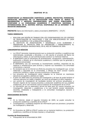 OBJETIVO Nº 21
INVENTARIAR LA PRODUCCIÓN CIENTÍFICA (LIBROS, PROYECTOS, PONENCIAS,
ARTÍCULOS, REVISTAS) DE LA INSTITUCIÓN PARA CREAR EL BANCO DE
INFORMACIÓN Y ARCHIVO UNIVERSITARIO, QUE PUEDA PUBLICARSE Y
OFERTARSE A LA COMUNIDAD ACADÉMICA Y CIENTÍFICA NACIONAL E
INTERNACIONAL EN EL SISTEMA VIRTUAL DISPONIBLE EN LA INTERNET Y EN
REVISTAS INDEXADAS.
PROYECTO: Banco de Información y datos universitario (BINFODATU – UTLVT)
TAREA INMEDIATA
REALIZAR UNA SESIÓN DE TRABAJO CON LOS COORDINADORES DE LOS CENTROS
DE INVESTIGACIÓN DE FACULTADES Y CON LOS BIBLIOTECARIOS DE CADA
UNIDAD ACADÉMICA Y DE LA BIBLIOTECA GENERAL
EL INSTITUTO DE INVESTIGACIÓN Y DESARROLLO (I+D) ELABORARÁ Y
PRESENTARÁ EL PROYECTO PARA SU APROBACIÓN Y FINANCIAMIENTO AL
CONSEJO SUPERIOR UNIVERSITARIO, EN EL MES DE FEBRERO DE 2009
LINEAMIENTOS BÁSICOS
La UTELVT demanda imperativamente que su producción científica y académica sea
sistematizada, socializada y difundida, y a ello apunta el proyecto del Banco de
Información y Datos, lo cual contribuirá para construir su memoria histórica
El BINFODATU será el mecanismo de levantamiento, recuperación, sistematización,
publicación y difusión de la información académica y científica que ha generado y
generará la Universidad
El BINFODATU una vez terminada su levantamiento científico, dispondrá de los
espacios e infraestructura para archivar y exponer sus resultados a la comunidad
universitaria y nacional
Es necesario que en la internet se oferte los proyectos de investigación que se han
elaborado y ejecutado en la Universidad, a efectos de hacer conocer nuestra
producción científica y captar recursos económicos y financieros
Los proyectos de investigación serán colgados en la Internet en resúmenes
ejecutivos en español y abstracs en inglés.
A partir de 2009 todos los proyectos de investigación y de tesis de grado tendrán el
resumen ejecutivo en inglés y español, así como se entregará un disco magnético.
Los centros de investigación de facultades tendrán los archivos actualizados, y
llevarán registro de los nuevos proyectos y producción académica de sus unidades
académicas, de lo cual remitirán copia al Instituto de Investigación de la UTLVT
La información que se sistematice servirá de base para los nuevos proyectos de
investigación, desarrollo y académicos, a la cual tendrán acceso estudiantes,
docentes, empleados y trabajadores y la comunidad investigativa nacional e
internacional.
INDICADORES DE ÉXITO
2009
• En la Internet, desde el segundo trimestre de 2009, se puede consultar la
producción académica y científica de la UTELVT
• Investigadores y ciudadanía disponen de información para sus procesos y proyectos
de investigación y desarrollo
2010
• En Diciembre de 2009 la UTELVT cuenta con su memoria histórica y su producción
académica y científica en formato impreso y virtualmente
Fuentes de financiamiento.
• Presupuesto de la Universidad de 2009
 