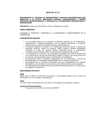 OBJETIVO Nº 22
IMPLEMENTAR EL SISTEMA DE INFORMACIÓN Y ARCHIVO UNIVERSITARIO QUE
REMPLACE A LA ACTUAL BIBLIOTECA GENERAL UNIVERSITARIA Y OFERTE
SERVICIOS CONVENCIONALES Y VIRTUALES A LA COMUNIDAD UNIVERSITARIA Y
ESMERALDEÑA.
PROYECTO: Sistema de Información, archivo y bibliotecas virtuales
TAREA INMEDIATA
ELABORAR EL PROYECTO Y SOMETERLE A LA APROBACIÓN Y FINANCIAMIENTO DE LA
UNIVERSIDAD
LINEAMIENTOS BÁSICOS
La Universidad dispone de un servicio de biblioteca obsoleto en sus instalaciones,
equipamiento y material bibliográfico que es urgente modernizar y actualizar,
situación que el proyecto pretende solucionar definitivamente
El proyecto aplicará el concepto y la metodología actual de archivo y servicio de
biblioteca moderna, donde los usuarios podrán solicitar material bibliográfico
archivado en índice por autores, títulos, contenidos, áreas, y virtualmente,
conectado a las principales redes de información de bibliotecas del mundo.
La Universidad se vinculará a la comunidad esmeraldeña de manera convencional
con la oferta de un servicio de información moderno y eficaz, y al mundo entero con
la conexión a las principales redes de información e investigación.
Se actualizará toda la existencia bibliográfica de la Universidad, y habrá una
Biblioteca general y bibliotecas especializadas en las unidades académicas.
Se dispondrá de un almacén universitario para la comercialización de material
bibliográfico convencional y virtual, dado la poca oferta científica en este sentido
Se implementará una edificación que abarcará la Biblioteca General y el Instituto de
Investigación y Desarrollo
INDICADORES DE ÉXITO
2009
Desde julio de 2009 la comunidad universitaria y esmeraldeña dispone de un centro de
información y archivo moderno y actualizado.
2010
La UTELVT está considerada como una de las universidades con biblioteca moderna
Fuentes de financiamiento.
Presupuesto Universitario y fondos de SENACYT
 