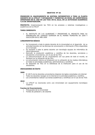 OBJETIVO Nº 26
PROMOVER EL EQUIPAMIENTO DE SISTEMA INFORMÁTICO A TODA LA PLANTA
DOCENTE DE LA UTELVT Y ESTABLECER Y FOMENTAR UN NIVEL DE COMPETENCIA
APROPIADO EN EL USO DE LAS TICS: EN EL AULA, EN LA ACTIVIDAD ACADÉMICA
Y/O DE INVESTIGACIÓN.
PROYECTO: Implementación las TICS en los procesos y sistemas investigativos y
académicos de la UTELVT
TAREA INMEDIATA
• EL INSTITUTO DE I+D ELABORARÁ Y PRESENTARÁ EL PROYECTO PARA SU
APROBACIÓN DEL CONSEJO SUPERIOR EN EL PRIMER TRIMESTRE DE 2009 Y
EJECUCIÓN EN EL AÑO 2009
LINEAMIENTOS BÁSICO
Se Incorporará a toda la planta docente de la Universidad en el desarrollo de su
actividad docente con las técnicas de comunicación e información (TICs) disponibles
en el mercado
Se equipará a toda la planta docente con tecnología equipos de informática de
última generación
Estimular la producción académica y científica de los docentes, servidores y
estudiantes universitarios, con el uso de las TICs
La intercomunicación de los universitarios con sus pares de todo el mundo, se
facilitará con la utilización de las TICs
La comunicación interna se fortalecerá con la utilización de los medios informáticos
en todas la actividades académicas, administrativas y científicas
Se dispondrá de TICs en la bibliotecas de la Institución para el uso de los
estudiantes
INDICADORES DE ÉXITO
2009
El 100 % de los docentes universitarios disponen de laptos conectadas a la internet
Todos los docentes navegan en la internet en la actividad académica y científica
Los universitarios realizan sus tareas académicas y científicas con el uso de las TICS
2010
• La UTELVT es reconocida como una Universidad con equipamiento tecnológico
moderno
Fuentes de financiamiento.
• Presupuesto de la Universidad
• Fondos de jubilación y de cesantía
 