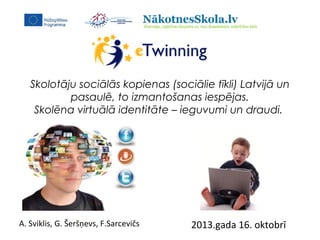 Skolotāju sociālās kopienas (sociālie tīkli) Latvijā un
pasaulē, to izmantošanas iespējas.
Skolēna virtuālā identitāte – ieguvumi un draudi.

A. Sviklis, G. Šeršņevs, F.Sarcevičs

2013.gada 16. oktobrī

 