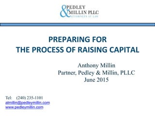PREPARING	
  FOR	
  	
  
THE	
  PROCESS	
  OF	
  RAISING	
  CAPITAL	
  
	
  
Anthony Millin
Partner, Pedley & Millin, PLLC
June 2015
Tel: (240) 235-1101
almillin@pedleymillin.com
www.pedleymillin.com
 