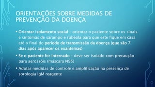 • Orientar isolamento social – orientar o paciente sobre os sinais
e sintomas de sarampo e rubéola para que este fique em casa
até o final do período de transmissão da doença (que são 7
dias após aparecer os exantemas)
• Se o paciente for internado – deve ser isolado com precaução
para aerossóis (máscara N95)
• Adotar medidas de controle e amplificação na presença de
sorologia IgM reagente
ORIENTAÇÕES SOBRE MEDIDAS DE
PREVENÇÃO DA DOENÇA
 