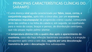 PRINCIPAIS CARACTERÍSTICAS CLÍNICAS DO
SARAMPO
• É uma doença viral aguda caracterizada por febre, tosse, coriza, e
conjuntivite seguidas, após três a cinco dias, por um exantema
eritematoso maculopapular de progressão crânio-caudal, começando
atrás das orelhas e na linha do cabelo e, em seguida, se espalhando
para o resto do corpo, braços e pernas, de distribuição centrípeta,
que não poupa região palmo-plantar.
• A temperatura diminui três a quatro dias após o aparecimento do
exantema, caso não haja infecção bacteriana secundária, e a erupção
desaparece após cinco a seis dias, seguida por uma descoloração
transitória da pele e descamação fina subsequente.
 