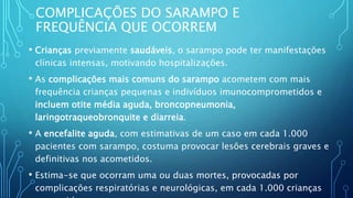 COMPLICAÇÕES DO SARAMPO E
FREQUÊNCIA QUE OCORREM
• Crianças previamente saudáveis, o sarampo pode ter manifestações
clínicas intensas, motivando hospitalizações.
• As complicações mais comuns do sarampo acometem com mais
frequência crianças pequenas e indivíduos imunocomprometidos e
incluem otite média aguda, broncopneumonia,
laringotraqueobronquite e diarreia.
• A encefalite aguda, com estimativas de um caso em cada 1.000
pacientes com sarampo, costuma provocar lesões cerebrais graves e
definitivas nos acometidos.
• Estima-se que ocorram uma ou duas mortes, provocadas por
complicações respiratórias e neurológicas, em cada 1.000 crianças
 