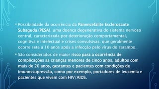 • Possibilidade da ocorrência da Panencefalite Esclerosante
Subaguda (PESA), uma doença degenerativa do sistema nervoso
central, caracterizada por deterioração comportamental,
cognitiva e intelectual e crises convulsivas, que geralmente
ocorre sete a 10 anos após a infecção pelo vírus do sarampo.
• São considerados de maior risco para a ocorrência de
complicações as crianças menores de cinco anos, adultos com
mais de 20 anos, gestantes e pacientes com condições de
imunossupressão, como por exemplo, portadores de leucemia e
pacientes que vivem com HIV/AIDS.
 
