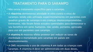 TRATAMENTO PARA O SARAMPO
• Não existe tratamento específico para o sarampo.
• A ribavirina demonstrou atividade in vitro contra o vírus do
sarampo, tendo sido utilizada experimentalmente em pacientes com
quadros graves de sarampo e em crianças imunocomprometidas.
Entretanto, não foram feitos estudos controlados para demonstrar o
seu benefício em seres humanos, não sendo, portanto, aprovada
para uso em pacientes com sarampo.
• A vitamina A mostrou efeito protetor por reduzir as taxas de
morbidade e mortalidade pelo sarampo em países em
desenvolvimento.
• A OMS recomenda o uso de vitamina A em todas as crianças com
sarampo. A vitamina A deve ser administrada em duas doses,
 