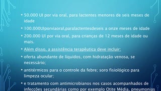 • 50.000 UI por via oral, para lactentes menores de seis meses de
idade
• 100.000UIporviaoral,paralactentesdeseis a onze meses de idade
• 200.000 UI por via oral, para crianças de 12 meses de idade ou
mais.
• Além disso, a assistência terapêutica deve incluir:
• oferta abundante de líquidos, com hidratação venosa, se
necessário;
• antitérmicos para o controle da febre; soro fisiológico para
limpeza ocular;
• e tratamento com antimicrobianos nos casos acompanhados de
infecções secundárias como por exemplo Otite Média, pneumonias
 