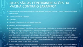 QUAIS SÃO AS CONTRAINDICAÇÕES DA
VACINA CONTRA O SARAMPO?
• Em princípio as seguintes condições caracterizam situações em que a vacina sarampo não deve
ser realizada:
• Casos suspeitos de sarampo
• Gestantes
• Lactantes com menos de seis meses de idade
• Pacientes imunocomprometidos.
• Nos casos de pacientes em uso de corticoesteroides, considera-se imunossupressora qualquer
dosagem ≥ 2 mg/Kg de peso ou ≥ 20 mg/dia de prednisona ou equivalente para os com mais
de 10 Kg, por pelo menos 14 dias. Após a interrupção do uso de corticoesteroides, deve-se
aguardar quatro semanas para a realização da vacinação. Pessoas que vivem com HIV/AIDS e
que apresentem evidência de imunossupressão grave, definida em crianças de um a 13 anos por
uma porcentagem de linfócitos T CD4 < 15% e em adolescentes ≥ 14 anos por uma contagem
de linfócitos T CD4 < 200 linfócitos/mm
• Pessoas com história de reações anafiláticas em dose anterior de vacina de sarampo não devem
 