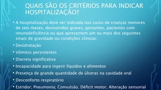 QUAIS SÃO OS CRITÉRIOS PARA INDICAR
HOSPITALIZAÇÃO?
• A hospitalização deve ser indicada nos casos de crianças menores
de seis meses, desnutridos graves, gestantes, pacientes com
imunodeficiência ou que apresentem um ou mais dos seguintes
sinais de gravidade ou condições clínicas:
• Desidratação
• Vômitos persistentes
• Diarreia significativa
• Incapacidade para ingerir líquidos e alimentos
• Presença de grande quantidade de úlceras na cavidade oral
• Desconforto respiratório
• Estridor; Pneumonia; Convulsão; Déficit motor; Alteração sensorial
 