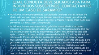 QUAL CONDUTA DEVE SER ADOTADA PARA
INDIVÍDUOS SUSCEPTÍVEIS, CONTACTANTES
DE UM CASO DE SARAMPO?
• Indivíduos imunocompetentes susceptíveis (maiores de seis meses de
idade, não vacina- dos ou que tenham recebido apenas uma dose da
vacina, exceto gestantes) devem receber a Vacina Tríplice Viral (SCR) nas
primeiras 72 horas após a exposição.
• Indivíduos imunocomprometidos, grávidas susceptíveis e lactentes
menores de seis meses de idade devem receber Imunoglobulina (IG) por
via intramuscular (IGIM) ou endovenosa (IGEV), nos primeiros seis dias
após o contato. A dose de IGIM recomendada é de 0,5 mL/kg IM até um
máximo de 15 mL (dividir em aplicações de até 5 mL entre grupos
musculares diferentes). A IGEV deve ser preferencialmente utilizada para
gestantes sem evidência de imunidade contra o sarampo e em indivíduos
com imunodeficiência grave, independente de seu histórico vacinal e
imunológico, na dose de 400 mg/kg EV, infundida a uma velocidade de
0,5 –1 mL/min (cerca de 10–20 gotas/min). Se nenhum efeito indesejável
ocorrer dentro de 15 minutos, a velo- cidade de infusão pode ser
 