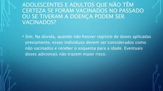 ADOLESCENTES E ADULTOS QUE NÃO TÊM
CERTEZA SE FORAM VACINADOS NO PASSADO
OU SE TIVERAM A DOENÇA PODEM SER
VACINADOS?
• Sim. Na dúvida, quando não houver registro de doses aplicadas
previamente, esses indivíduos devem ser considerados como
não vacinados e receber o esquema para a idade. Eventuais
doses adicionais não trazem maior risco.
 