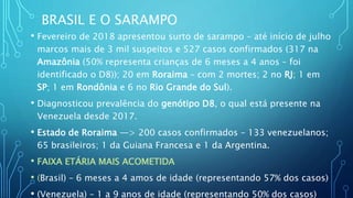 BRASIL E O SARAMPO
• Fevereiro de 2018 apresentou surto de sarampo – até início de julho
marcos mais de 3 mil suspeitos e 527 casos confirmados (317 na
Amazônia (50% representa crianças de 6 meses a 4 anos – foi
identificado o D8)); 20 em Roraima – com 2 mortes; 2 no RJ; 1 em
SP; 1 em Rondônia e 6 no Rio Grande do Sul).
• Diagnosticou prevalência do genótipo D8, o qual está presente na
Venezuela desde 2017.
• Estado de Roraima —> 200 casos confirmados – 133 venezuelanos;
65 brasileiros; 1 da Guiana Francesa e 1 da Argentina.
• FAIXA ETÁRIA MAIS ACOMETIDA
• (Brasil) – 6 meses a 4 amos de idade (representando 57% dos casos)
• (Venezuela) – 1 a 9 anos de idade (representando 50% dos casos)
 