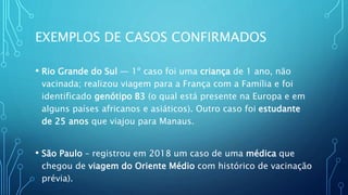 EXEMPLOS DE CASOS CONFIRMADOS
• Rio Grande do Sul — 1º caso foi uma criança de 1 ano, não
vacinada; realizou viagem para a França com a Família e foi
identificado genótipo B3 (o qual está presente na Europa e em
alguns países africanos e asiáticos). Outro caso foi estudante
de 25 anos que viajou para Manaus.
• São Paulo – registrou em 2018 um caso de uma médica que
chegou de viagem do Oriente Médio com histórico de vacinação
prévia).
 