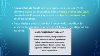 • O Ministério da Saúde nos seis primeiros meses de 2018 –
promove ações de imunização com a vacina tríplice viral (SCR)
no estado de Roraima e Amazonas – objetivo: controle dos
casos de sarampo.
• Autoridades sanitárias do Brasil recomenda a notificação
suspeita do sarampo deve ser em 24 horas e investigados em
48 horas.
 