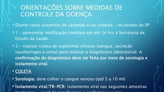 ORIENTAÇÕES SOBRE MEDIDAS DE
CONTROLE DA DOENÇA
• Diante casos suspeitos de sarampo e/ou rubéola - no estado de SP:
• 1 – apresentar notificação imediata em até 24 hrs a Secretaria de
Estado da Saúde.
• 2 - realizar coleta de espécimes clínicos (sangue, secreção
nasofaríngeo e urina) para realizar o diagnóstico laboratorial. A
confirmação do diagnóstico deve ser feita por meio de sorologia e
isolamento viral.
• COLETA
• Sorologia: deve colher o sangue venoso (qtd 5 a 10 ml)
• Isolamento viral/TR-PCR: isolamento viral nas seguintes amostras
 