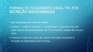 • São coletadas por meio de swab
• Coletar 3 swab (2 narinas e 1 orofaringe) e adiciona-los em
tubo cônico de polipropileno de 15 ml estéril, tampa de rosca e
seco
• Colocar o tubo em caixa de isopor com gelo reciclável e
enviado ao laboratório em 6 horas.
FORMAS DE ISOLAMENTO VIRAL/TR-PCR –
SECREÇÃO NASOFARÍNGEA
 