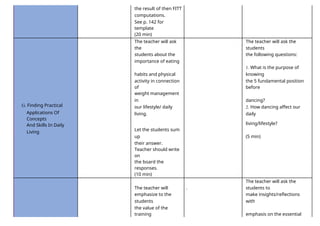 the result of then FITT
computations.
See p. 142 for
template
(20 min)
The teacher will ask
the
The teacher will ask the
students
students about the the following questions:
importance of eating
habits and physical
1. What is the purpose of
knowing
activity in connection
of
the 5 fundamental position
before
G. Finding Practical
weight management
in dancing?
our lifestyle/ daily
living.
2. How dancing affect our
daily
Applications Of
Concepts
living/lifestyle?
And Skills In Daily
Living
Let the students sum
up (5 min)
their answer.
Teacher should write
on
the board the
responses.
(10 min)
The teacher will .
The teacher will ask the
students to
emphasize to the
students
make insights/reflections
with
the value of the
training emphasis on the essential
 